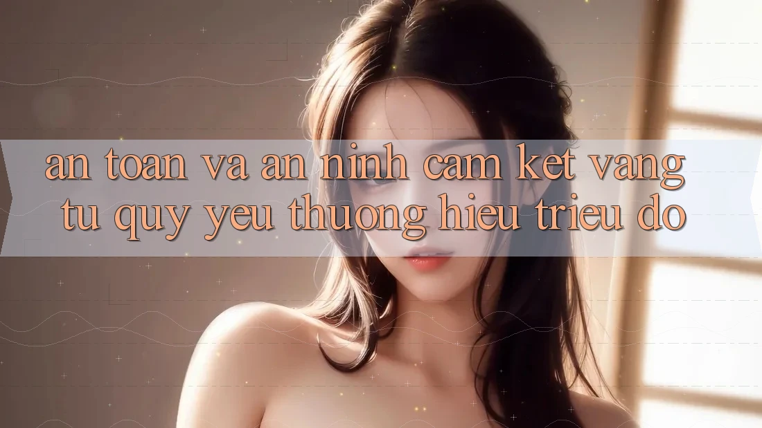 An Toàn Và An ninh: Cam Kết Vàng Từ Quý yêu thương Hiệu Triệu Đô An Toàn Và An ninh: Cam Kết Vàng Từ Quý yêu thương Hiệu Triệu Đô