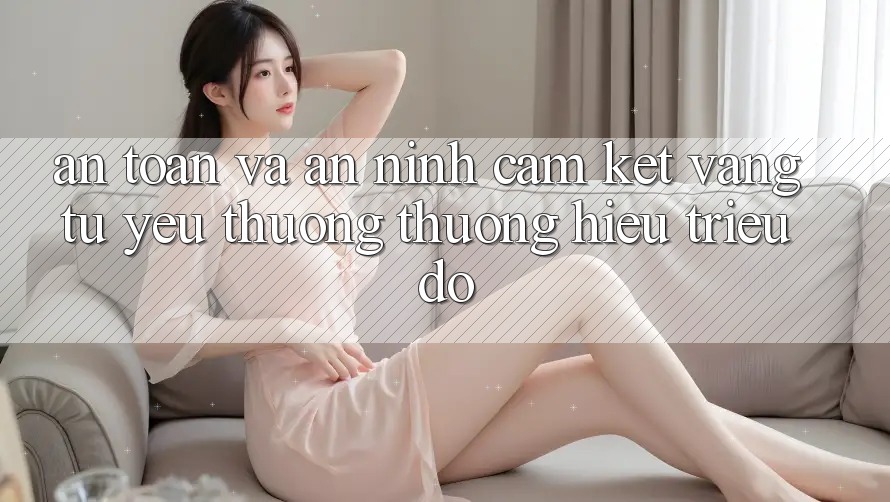 An Toàn Và An ninh: Cam Kết Vàng Từ Yêu thương thương Hiệu Triệu Đô An Toàn Và An ninh: Cam Kết Vàng Từ Yêu thương thương Hiệu Triệu Đô