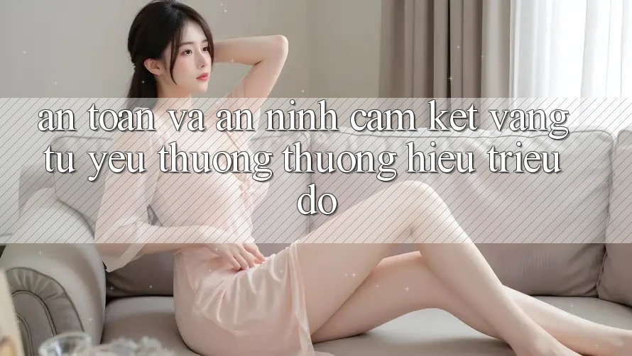 An Toàn Và An ninh: Cam Kết Vàng Từ Yêu thương thương Hiệu Triệu Đô An Toàn Và An ninh: Cam Kết Vàng Từ Yêu thương thương Hiệu Triệu Đô