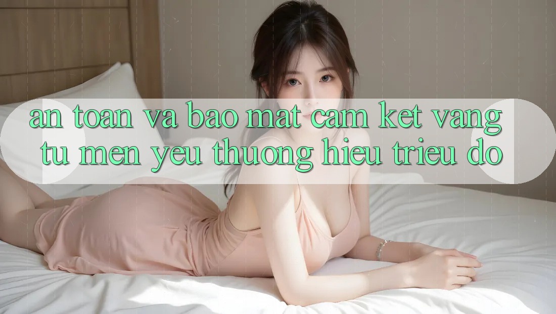 An Toàn Và Bảo Mật: Cam Kết Vàng Từ Mến yêu thương Hiệu Triệu Đô An Toàn Và Bảo Mật: Cam Kết Vàng Từ Mến yêu thương Hiệu Triệu Đô