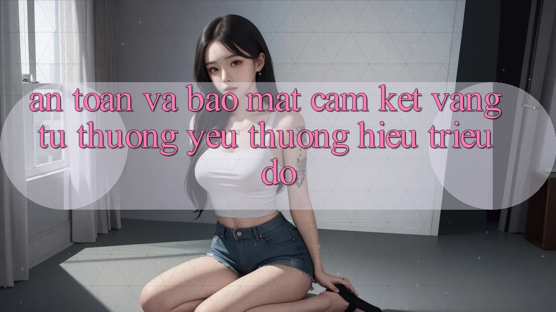 An Toàn Và Bảo Mật: Cam Kết Vàng Từ Thương yêu thương Hiệu Triệu Đô An Toàn Và Bảo Mật: Cam Kết Vàng Từ Thương yêu thương Hiệu Triệu Đô