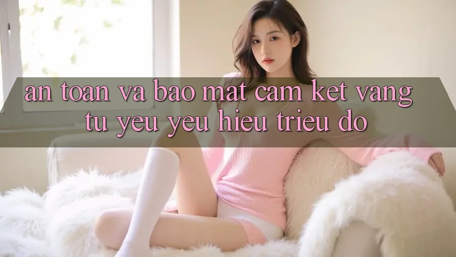 An Toàn Và Bảo Mật: Cam Kết Vàng Từ Yêu yêu Hiệu Triệu Đô An Toàn Và Bảo Mật: Cam Kết Vàng Từ Yêu yêu Hiệu Triệu Đô