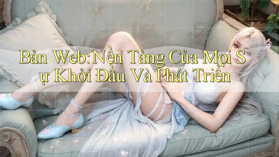 Bản Web: Nền Tảng Của Mọi Sự Khởi Đầu Và Phát Triển