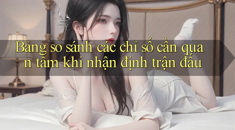 Bảng so sánh các chỉ số cần quan tâm khi nhận định trận đấu Bảng so sánh các chỉ số cần quan tâm khi nhận định trận đấu