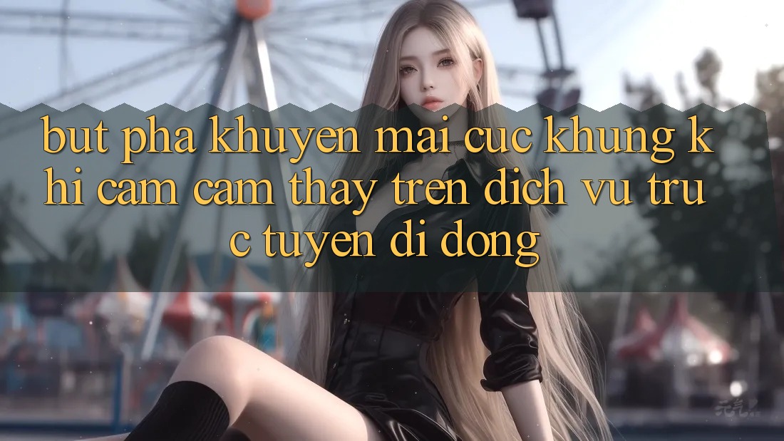Bứt Phá Khuyến Mãi Cực Khủng Khi Cảm cảm thấy Trên Dịch vụ trực tuyến di động Bứt Phá Khuyến Mãi Cực Khủng Khi Cảm cảm thấy Trên Dịch vụ trực tuyến di động