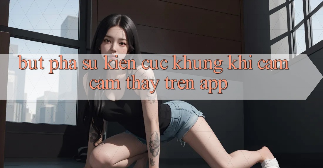 Bứt Phá Sự kiện Cực Khủng Khi Cảm cảm thấy Trên App Bứt Phá Sự kiện Cực Khủng Khi Cảm cảm thấy Trên App