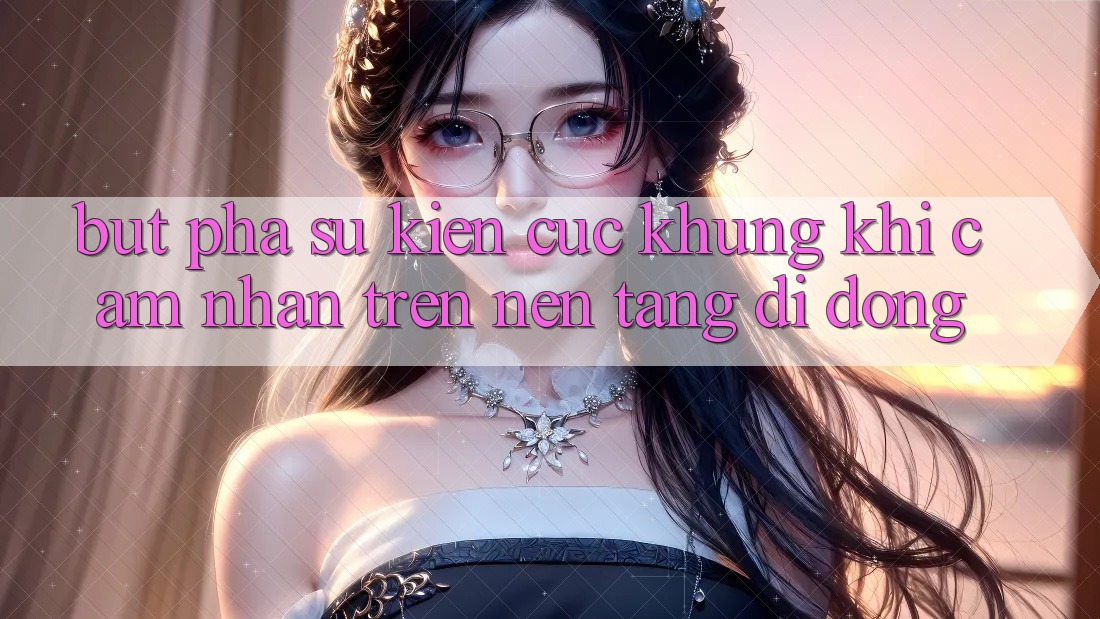 Bứt Phá Sự kiện Cực Khủng Khi Cảm nhận Trên Nền tảng di động Bứt Phá Sự kiện Cực Khủng Khi Cảm nhận Trên Nền tảng di động