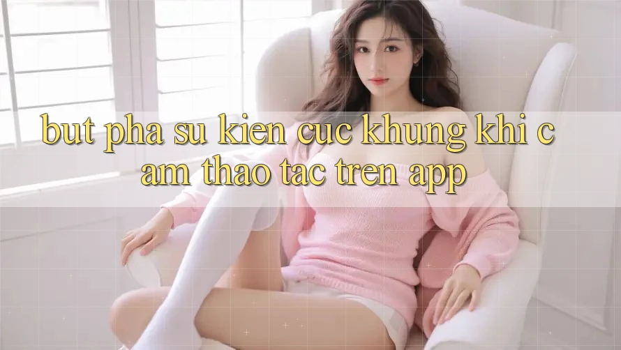Bứt Phá Sự kiện Cực Khủng Khi Cảm thao tác Trên App Bứt Phá Sự kiện Cực Khủng Khi Cảm thao tác Trên App