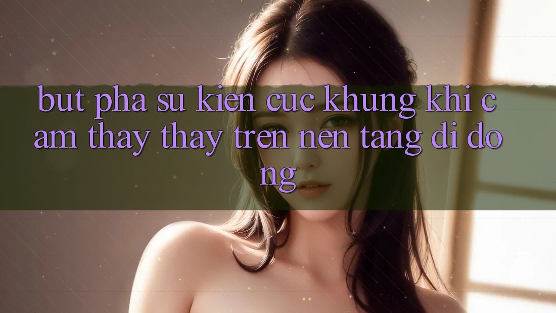 Bứt Phá Sự kiện Cực Khủng Khi Cảm thấy thấy Trên Nền tảng di động Bứt Phá Sự kiện Cực Khủng Khi Cảm thấy thấy Trên Nền tảng di động