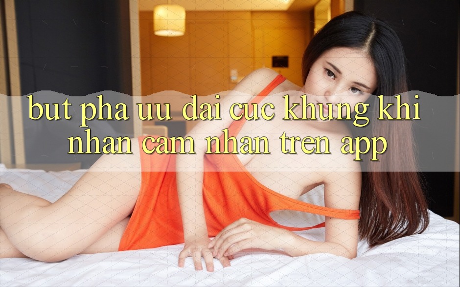 Bứt Phá Ưu đãi Cực Khủng Khi Nhận cảm nhận Trên App