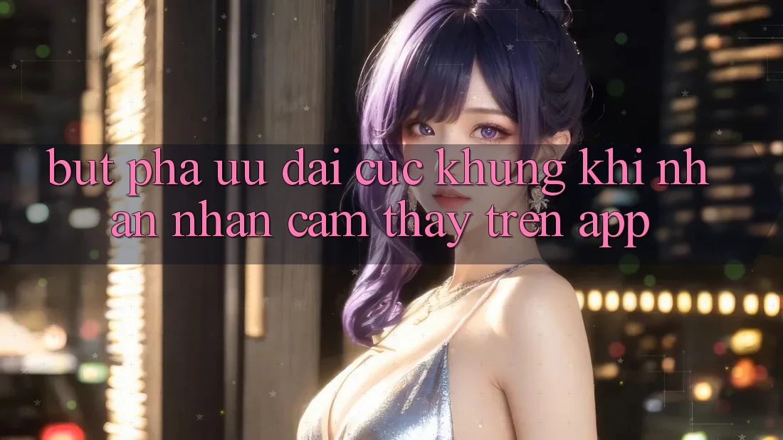 Bứt Phá Ưu đãi Cực Khủng Khi Nhận nhận cảm thấy Trên App Bứt Phá Ưu đãi Cực Khủng Khi Nhận nhận cảm thấy Trên App