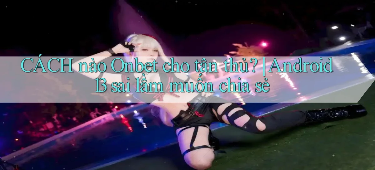 CÁCH nào Onbet cho tân thủ Android 13 sai lầm muốn chia sẻ