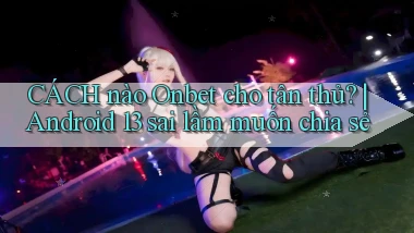 CÁCH nào Onbet cho tân thủ Android 13 sai lầm muốn chia sẻ
