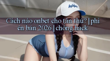 Cách nào onbet cho tân thủ phiên bản 2026 chống hack