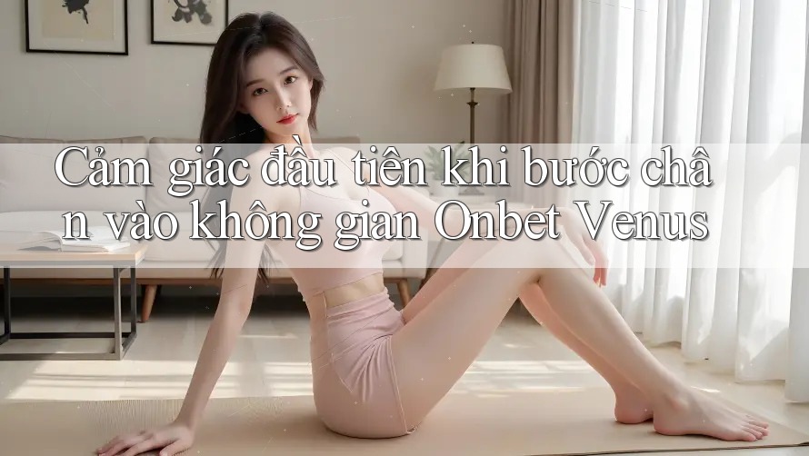 Cảm giác đầu tiên khi bước chân vào không gian Onbet Venus Cảm giác đầu tiên khi bước chân vào không gian Onbet Venus