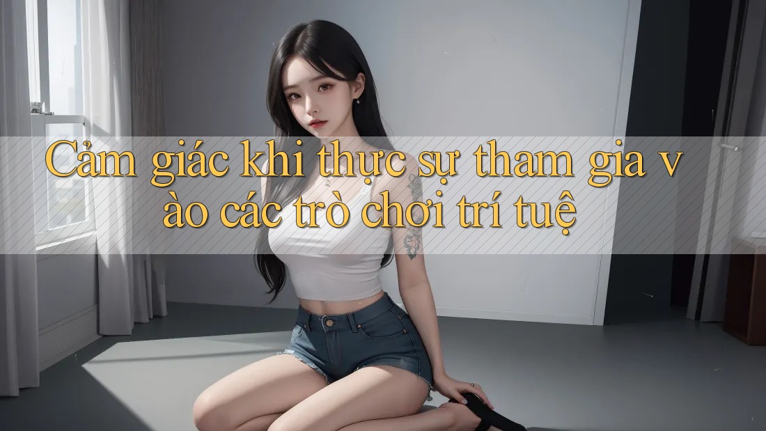 Cảm giác khi thực sự tham gia vào các trò chơi trí tuệ Cảm giác khi thực sự tham gia vào các trò chơi trí tuệ