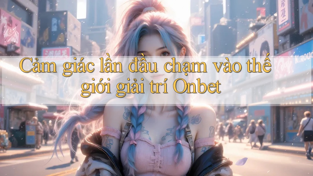Cảm giác lần đầu chạm vào thế giới giải trí Onbet Cảm giác lần đầu chạm vào thế giới giải trí Onbet