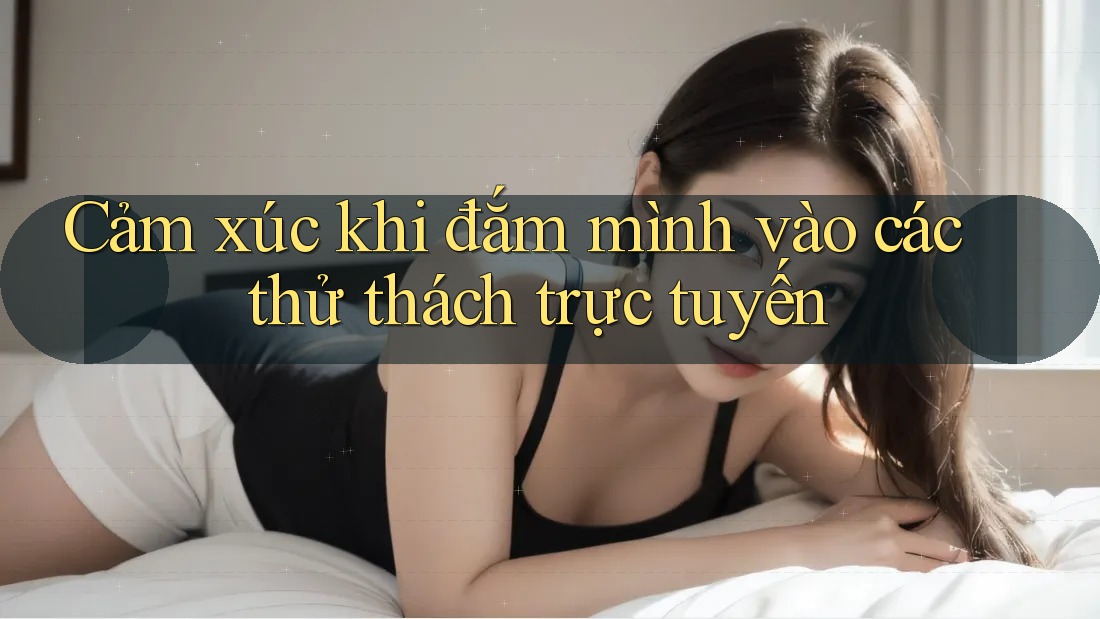 Cảm xúc khi đắm mình vào các thử thách trực tuyến Cảm xúc khi đắm mình vào các thử thách trực tuyến