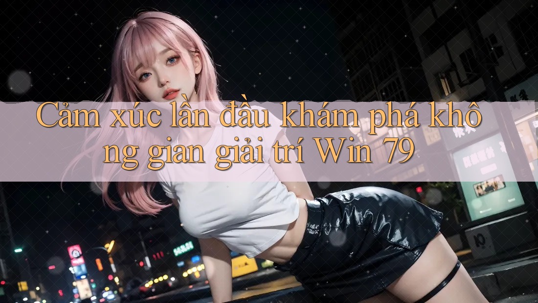 Cảm xúc lần đầu khám phá không gian giải trí Win 79 Cảm xúc lần đầu khám phá không gian giải trí Win 79