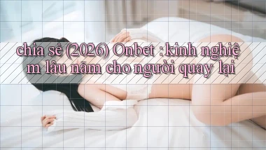 chia sẻ (2026) Onbet kinh nghiệm lâu năm cho người quay lại
