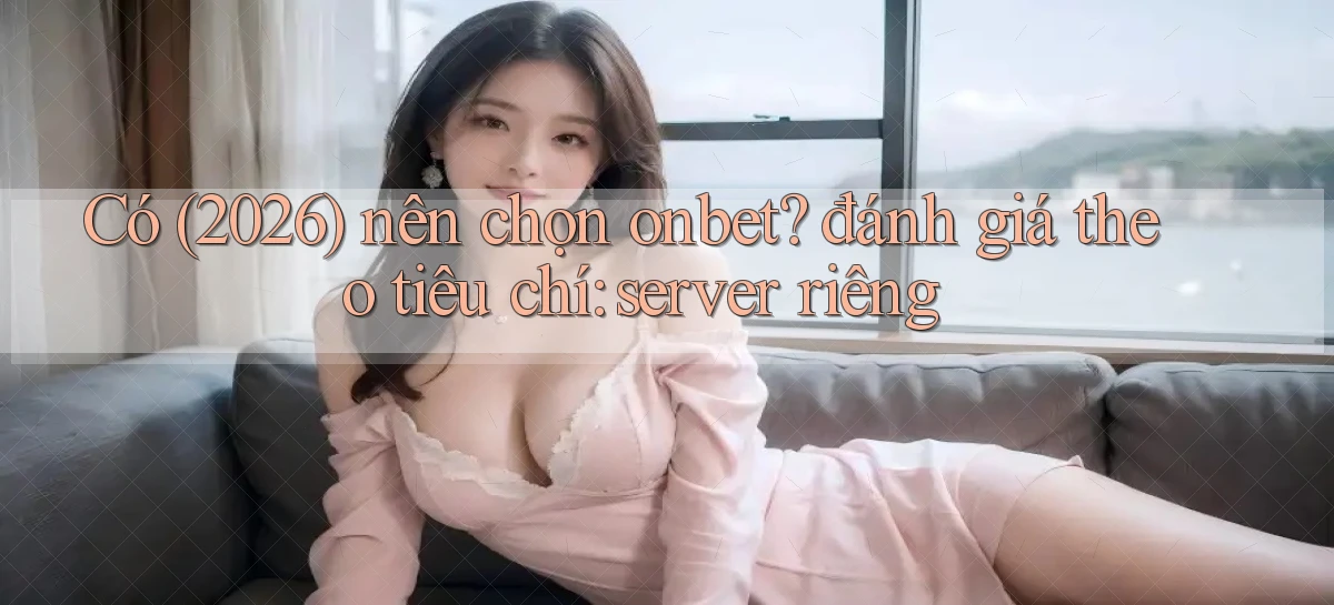 Có (2026) nên chọn onbet đánh giá theo tiêu chí server riêng
