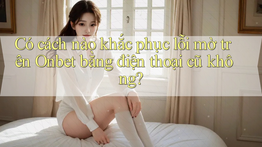 Có cách nào khắc phục lỗi mờ trên Onbet bằng điện thoại cũ không? Có cách nào khắc phục lỗi mờ trên Onbet bằng điện thoại cũ không?