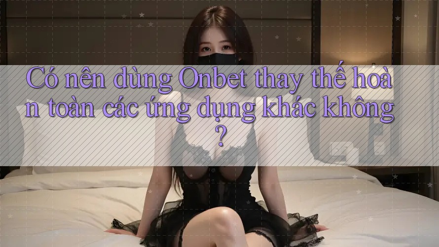 Có nên dùng Onbet thay thế hoàn toàn các ứng dụng khác không? Có nên dùng Onbet thay thế hoàn toàn các ứng dụng khác không?