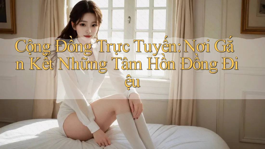 Cộng Đồng Trực Tuyến: Nơi Gắn Kết Những Tâm Hồn Đồng Điệu