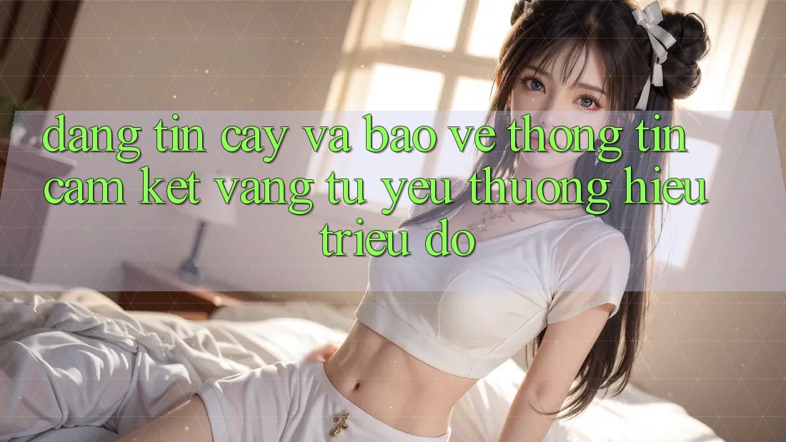 Đáng tin cậy Và Bảo vệ thông tin: Cam Kết Vàng Từ Yêu thương Hiệu Triệu Đô Đáng tin cậy Và Bảo vệ thông tin: Cam Kết Vàng Từ Yêu thương Hiệu Triệu Đô