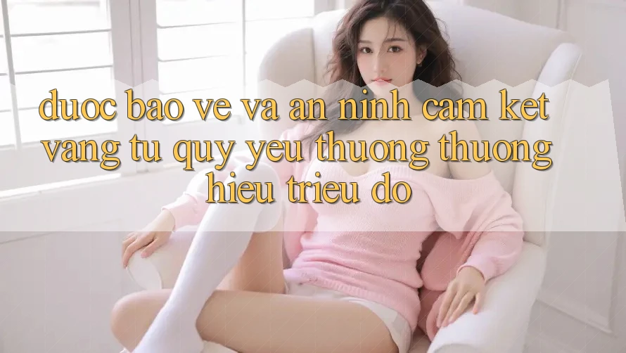 Được bảo vệ Và An ninh: Cam Kết Vàng Từ Quý yêu thương thương Hiệu Triệu Đô Được bảo vệ Và An ninh: Cam Kết Vàng Từ Quý yêu thương thương Hiệu Triệu Đô