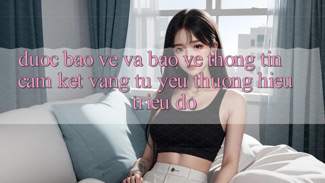 Được bảo vệ Và Bảo vệ thông tin: Cam Kết Vàng Từ Yêu thương Hiệu Triệu Đô Được bảo vệ Và Bảo vệ thông tin: Cam Kết Vàng Từ Yêu thương Hiệu Triệu Đô