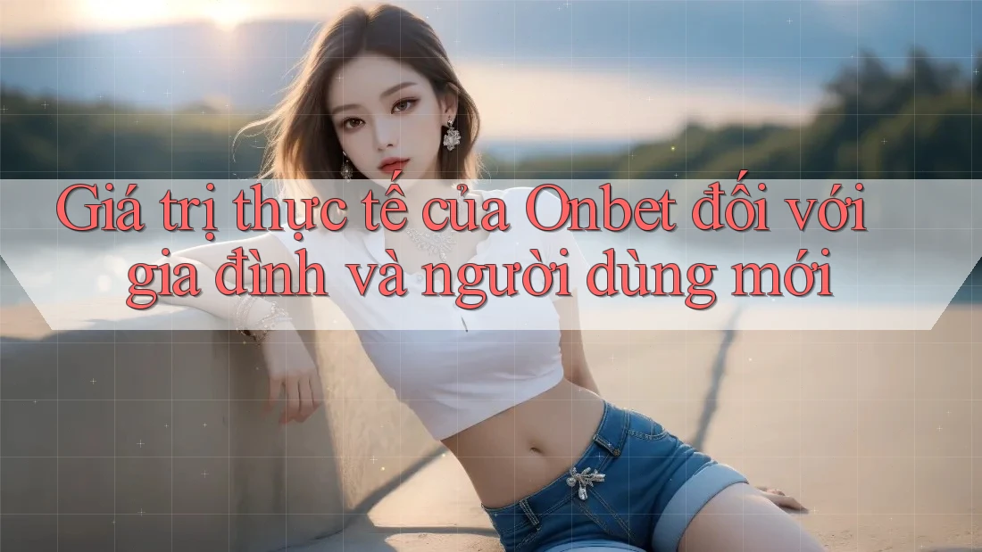 Giá trị thực tế của Onbet đối với gia đình và người dùng mới Giá trị thực tế của Onbet đối với gia đình và người dùng mới