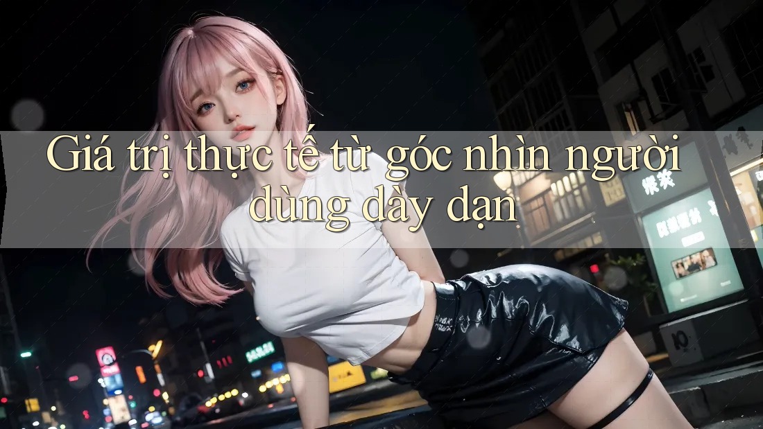 Giá trị thực tế từ góc nhìn người dùng dày dạn Giá trị thực tế từ góc nhìn người dùng dày dạn