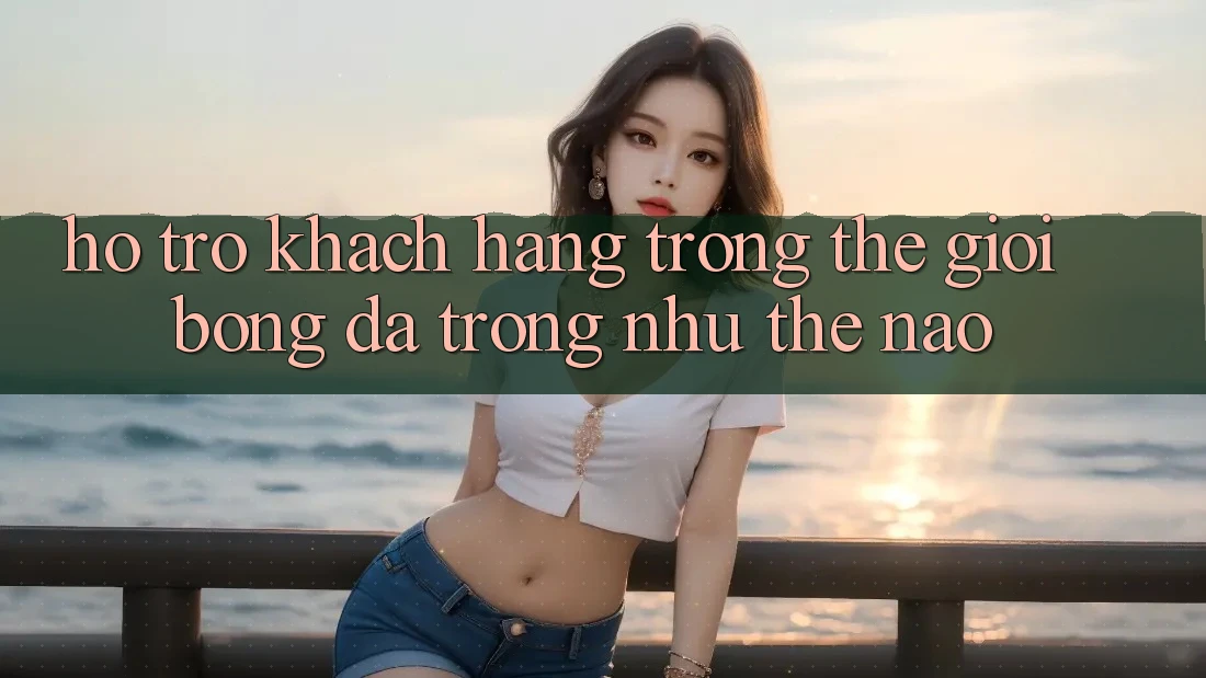 “Hỗ Trợ Khách Hàng” Trong Thế Giới Bóng Đá Trông Như Thế Nào? “Hỗ Trợ Khách Hàng” Trong Thế Giới Bóng Đá Trông Như Thế Nào?