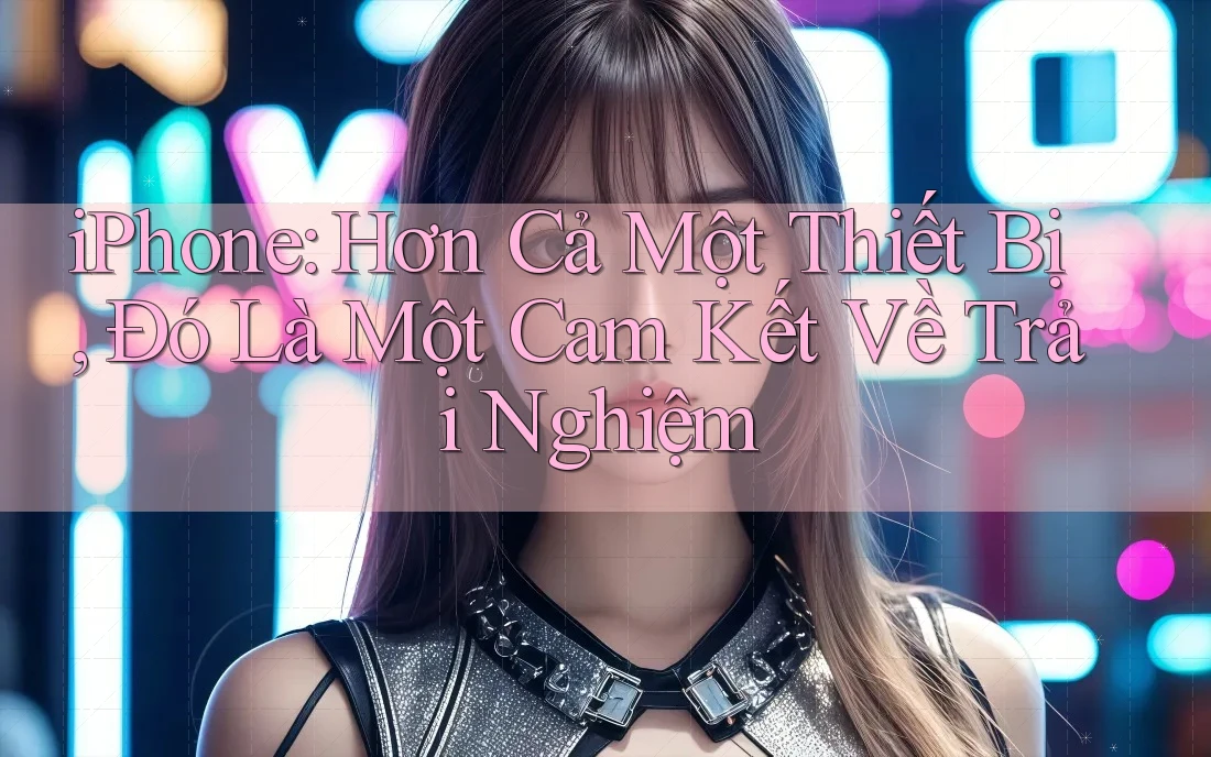 iPhone: Hơn Cả Một Thiết Bị, Đó Là Một Cam Kết Về Trải Nghiệm iPhone: Hơn Cả Một Thiết Bị, Đó Là Một Cam Kết Về Trải Nghiệm