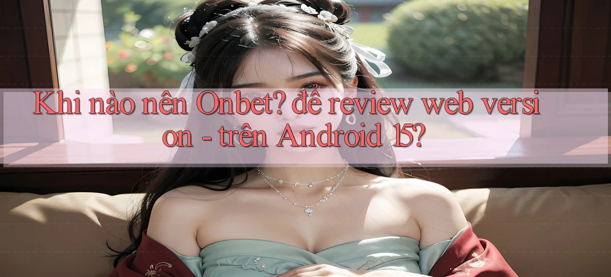 Khi nào nên Onbet để review web version   trên Android 15