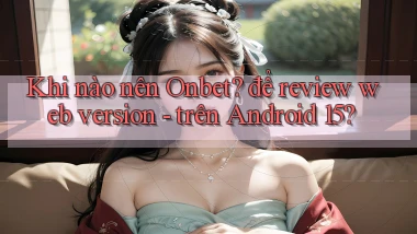 Khi nào nên Onbet để review web version   trên Android 15