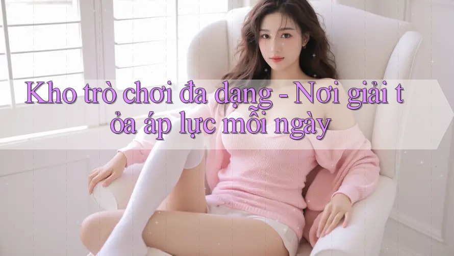 Kho trò chơi đa dạng - Nơi giải tỏa áp lực mỗi ngày Kho trò chơi đa dạng - Nơi giải tỏa áp lực mỗi ngày