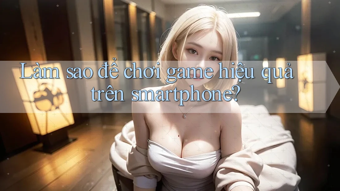 Làm sao để chơi game hiệu quả trên smartphone?