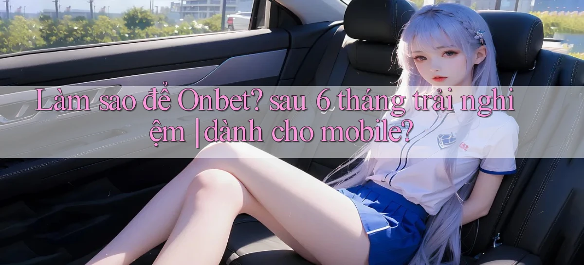 Làm sao để Onbet sau 6 tháng trải nghiệm dành cho mobile