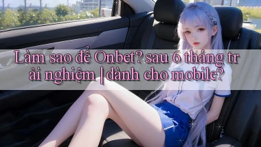 Làm sao để Onbet sau 6 tháng trải nghiệm dành cho mobile