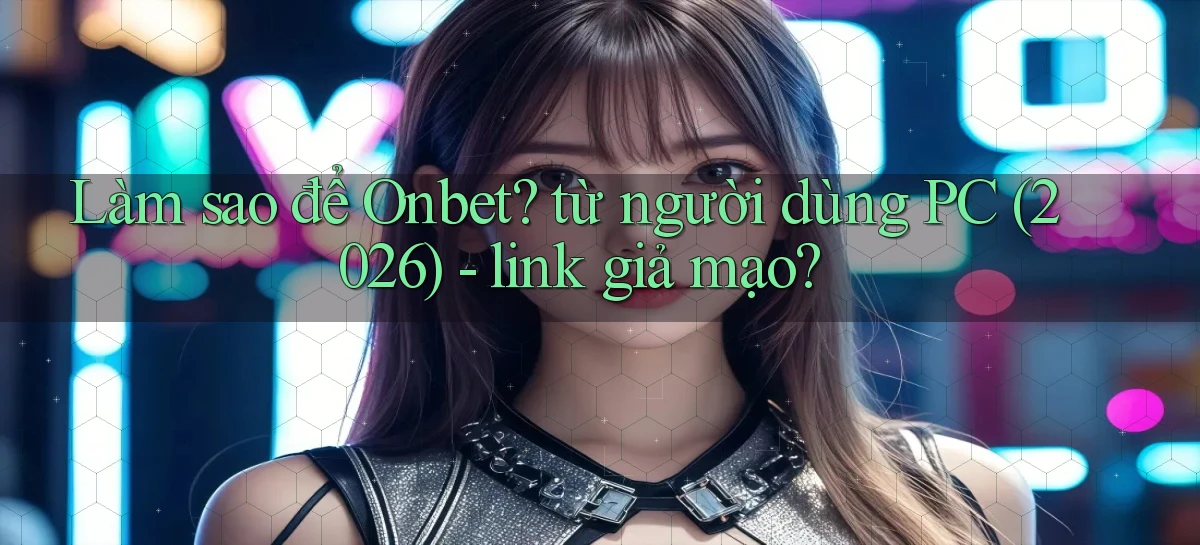 Làm sao để Onbet từ người dùng PC (2026)   link giả mạo