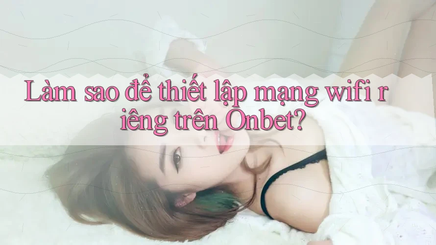 Làm sao để thiết lập mạng wifi riêng trên Onbet?