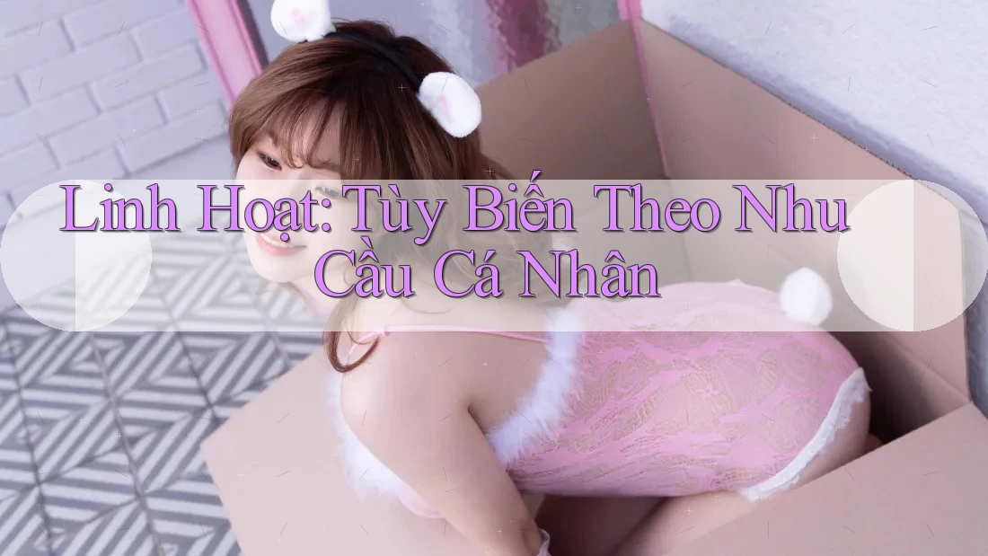 Linh Hoạt: Tùy Biến Theo Nhu Cầu Cá Nhân Linh Hoạt: Tùy Biến Theo Nhu Cầu Cá Nhân