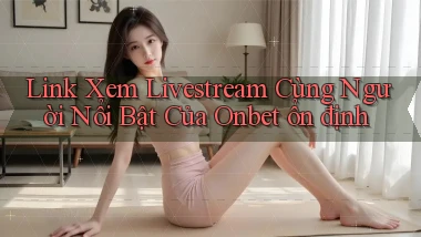 link xem livestream cùng người nổi bật của onbet ổn định