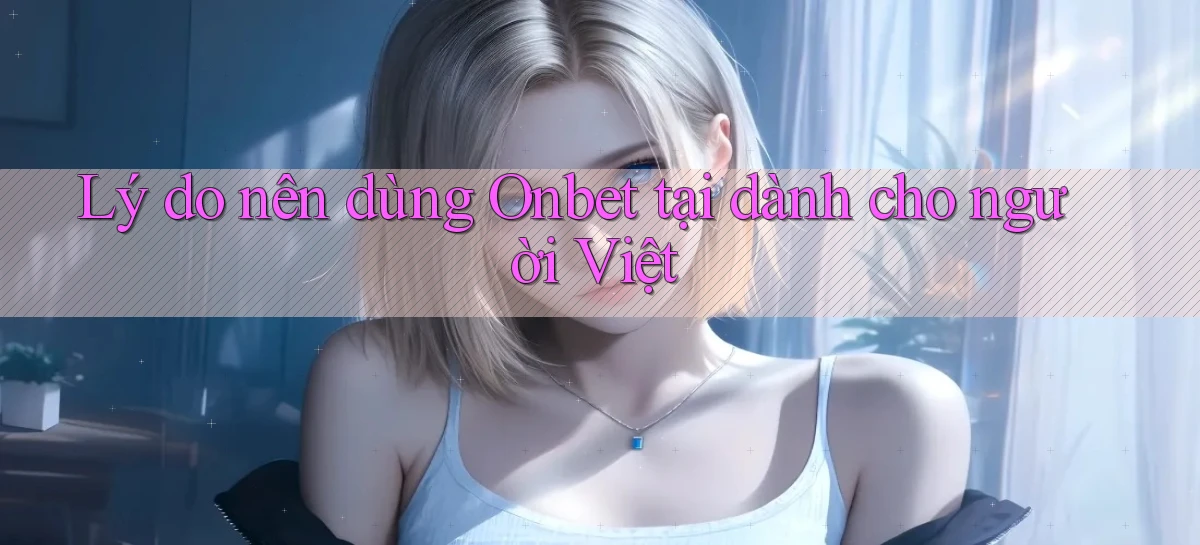 Lý do nên dùng Onbet tại dành cho người Việt