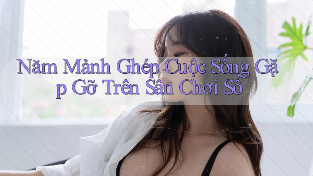 Năm Mảnh Ghép Cuộc Sống Gặp Gỡ Trên Sân Chơi Số