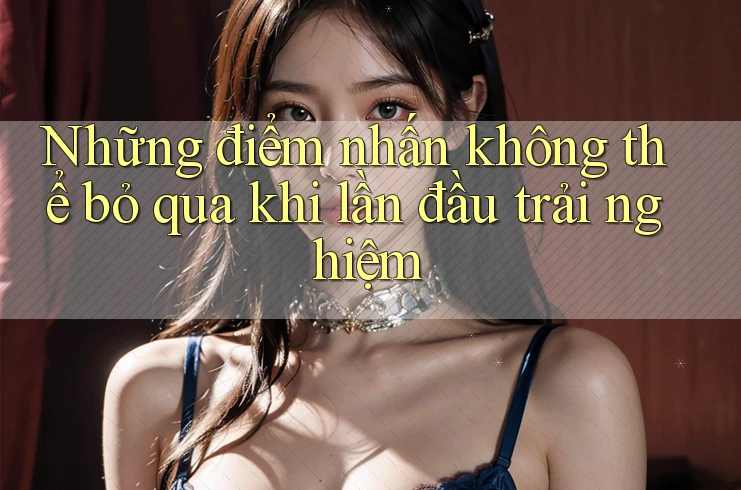 Những điểm nhấn không thể bỏ qua khi lần đầu trải nghiệm Những điểm nhấn không thể bỏ qua khi lần đầu trải nghiệm