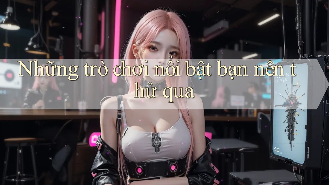 Những trò chơi nổi bật bạn nên thử qua Những trò chơi nổi bật bạn nên thử qua