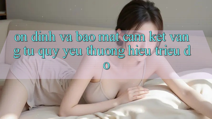 Ổn định Và Bảo Mật: Cam Kết Vàng Từ Quý yêu thương Hiệu Triệu Đô Ổn định Và Bảo Mật: Cam Kết Vàng Từ Quý yêu thương Hiệu Triệu Đô